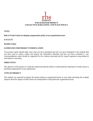 END SEMESTER PROJECT
                             COLLECTIVE BARGAINING AND WAGE POLICY


TITLE

Role of Trade Unions in shaping compensation policy in an organisation/sector

FACULTY

Ruchika Gupta

GUIDELINES FOR PROJECT FORMULATION

Your project report should make clear what you have attempted and why you have attempted it; the methods that
you have used to collect, collate and analyze the information obtained; and how you have evaluated it. Any
recommendations made should be supported by the evidence presented and by logical argument using deductive
and inductive reasoning

OBJECTIVES

The objective of the project is to help the student develop the ability to understand the importance of trade unions in
deciding compensation in any organisation

TYPE OF PROJECT

The students are expected to prepare the project taking an organisation/sector as case study and doing the in-depth
analysis about the impact of trade unions on compensation in that particular organisation/sector.
 