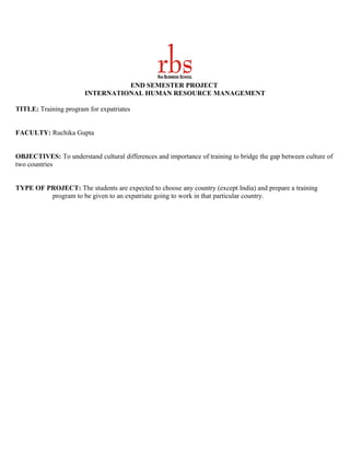 END SEMESTER PROJECT
                        INTERNATIONAL HUMAN RESOURCE MANAGEMENT

TITLE: Training program for expatriates


FACULTY: Ruchika Gupta


OBJECTIVES: To understand cultural differences and importance of training to bridge the gap between culture of
two countries


TYPE OF PROJECT: The students are expected to choose any country (except India) and prepare a training
         program to be given to an expatriate going to work in that particular country.
 