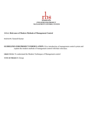 END SEMESTER PROJECT
                                   MANAGEMENT CONTROL SYSTEM




TITLE: Relevance of Modern Methods of Management Control
.

FACULTY: Sumesh Kumar




GUIDELINES FOR PROJECT FORMULATION: Give introduction of management control system and
         explain the modern methods of management control with their relevance.


OBJECTIVES: To understand the Modern Techniques of Management control

TYPE OF PROJECT: Group
 