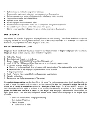 •    Perform project cost estimates using various techniques.
•    Documentation requirements and prepare and evaluate systems documentation.
•    Perform various systems testing techniques/strategies to include the phases of testing.
•    Systems implementation and its key problems.
•    Generate various reports.
•    Be able to prepare and evaluate a final report.
•    Brief the maintenance procedures and the role of configuration management in operations.
•    To decide the future scope and further enhancement of the system.
•    Plan for several appendices to be placed in support with the project report documentation.


TYPE OF PROJECT

The students are expected to prepare a project preferably in some industry / Educational Institution / Software
Company. Students are encouraged to work in the areas of IT covered in their 3rd & 4th Semester. The student can
formulate a project problem and submit the project on the same.

PROJECT REPORT FORMULATION

The project should clearly state the project objectives and the environment of the proposed project to be undertaken.
The project should contain complete details in the following form:

1.   Title of the Project
2.   Introduction and Objectives of the Project
3.   Project Category (RDBMS/OOPS/Networking/Multimedia etc.)
4.   Analysis (DFDs, ER Diagrams/ Class Diagrams etc. as per the project requirements).
5.   A complete structure which includes:
     • Number of modules and their description to provide an estimation of the student’s effort on the project.
     • Data Structures as per the project requirements for all the modules.
     • Reports generation.
6.   Tools / Platform, Hardware and Software Requirement specifications
7.   Security mechanisms
8.   Future scope and further enhancement of the project.

The project documentation may be about 70 to 100 pages The project documentation details should not be too
generic in nature. Appropriate project report documentation should be done, like, how you have done the analysis,
design, use of testing techniques / strategies, etc., in respect of your project. To be more specific, whatever the
theory in respect of these topics is available in the reference books should be avoided as far as possible. The
project documentation should be in respect of your project only. The project documentation should include the
topics given below. Each and every component shown below carries certain weightage in the project report
evaluation.
        ♦ Table of Contents / Index with page numbering
        ♦ Introduction / Objectives
        ♦ System Analysis
          ♦ Identification of Need
 