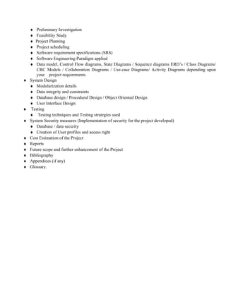 ♦  Preliminary Investigation
    ♦  Feasibility Study
    ♦  Project Planning
    ♦  Project scheduling
    ♦  Software requirement specifications (SRS)
    ♦  Software Engineering Paradigm applied
    ♦  Data model, Control Flow diagrams, State Diagrams / Sequence diagrams ERD’s / Class Diagrams/
       CRC Models / Collaboration Diagrams / Use-case Diagrams/ Activity Diagrams depending upon
       your project requirements
♦   System Design
    ♦ Modularization details
    ♦ Data integrity and constraints
    ♦ Database design / Procedural Design / Object Oriented Design
    ♦ User Interface Design
♦   Testing
    ♦ Testing techniques and Testing strategies used
♦   System Security measures (Implementation of security for the project developed)
    ♦ Database / data security
    ♦ Creation of User profiles and access right
♦   Cost Estimation of the Project
♦   Reports
♦   Future scope and further enhancement of the Project
♦   Bibliography
♦   Appendices (if any)
♦   Glossary.
 