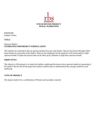 END SEMESTER PROJECT
                                            RURAL MARKETING


FACULTY
Gunjan A Rana

TITLE

Spurious Market
GUIDELINES FOR PROJECT FORMULATION

The students are expected to take up spurious brands from any rural market. Discuss the process through which
these brands are successful in the market. What are the challenges for the marketer in the rural market to fight
spurious brands? Explain the process that can be taken up by marketer to fight these spurious brands.

OBJECTIVES

The objective of the project is to make the students, understand the process how spurious brands are operating in
the market? By the end of the project the student would be able to understand all the concepts related to rural
marketing.


TYPE OF PROJECT

The project needs to be a combination of Primary and secondary research
 