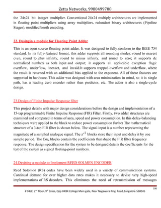 Zetta Networks, 9980499700
the 24x24 bit integer multiplier. Conventional 24x24 multiply architectures are implemented
in floating point multipliers using array multipliers, redundant binary architectures (Pipeline
Stages), modified booth encoding.

22. Desingin a module for Floating Point Adder
This is an open source floating point adder. It was designed to fully conform to the IEEE 754
standard. In its fully-featured format, this adder supports all rounding modes: round to nearest
even, round to plus infinity, round to minus infinity, and round to zero; it supports de
normalized numbers as both input and output; it supports all applicable exception flags:
overflow, underflow, inexact, and invaid.It supports trapped overflow and underflow, where
the result is returned with an additional bias applied to the exponent. All of these features are
supported in hardware. This adder was designed with area minimization in mind, so it is single
path, has a leading zero encoder rather than predictor, etc. The adder is also a single-cycle
design.

23.Design of Finite Impulse Response filter
This project details with major design considerations before the design and implementation of a
15-tap programmable Finite Impulse Response (FIR) Filter. Firstly, two adder structures are
examined and compared in terms of area, speed and power consumption. In this delay-balancing
techniques were applied to the block to reduce power consumption further The mathematical
structure of a 3-tap FIR filter is shown below. The signal input is a number representing the
magnitude of a sampled analogue signal. The z-1 blocks store their input and delay it by one
sample period. The Cox blocks contain the coefficients that shape the FIR filter frequency
response. The design specification for the system to be designed details the coefficients for the
test of the system as signed floating-point numbers.

24.Desining a module to Implement REED SOLMEN ENCODER
Reed Solomon (RS) codes have been widely used in a variety of communication systems.
Continual demand for ever higher data rates makes it necessary to devise very high-speed
implementations of RS decoders. This eliminates the need of retransmission of messages
# 94/C, 2nd Floor, 9th Cross, Opp HKBK College Main gate, Near Nagawara Ring Road,Bangalore-560045

100

 