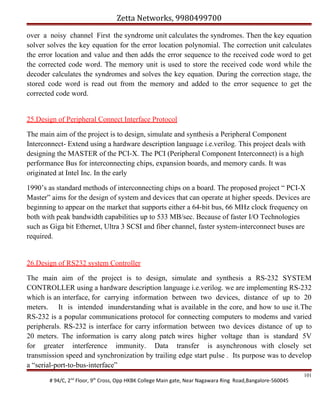 Zetta Networks, 9980499700
over a noisy channel First the syndrome unit calculates the syndromes. Then the key equation
solver solves the key equation for the error location polynomial. The correction unit calculates
the error location and value and then adds the error sequence to the received code word to get
the corrected code word. The memory unit is used to store the received code word while the
decoder calculates the syndromes and solves the key equation. During the correction stage, the
stored code word is read out from the memory and added to the error sequence to get the
corrected code word.
25.Design of Peripheral Connect Interface Protocol
The main aim of the project is to design, simulate and synthesis a Peripheral Component
Interconnect- Extend using a hardware description language i.e.verilog. This project deals with
designing the MASTER of the PCI-X. The PCI (Peripheral Component Interconnect) is a high
performance Bus for interconnecting chips, expansion boards, and memory cards. It was
originated at Intel Inc. In the early
1990’s as standard methods of interconnecting chips on a board. The proposed project “ PCI-X
Master” aims for the design of system and devices that can operate at higher speeds. Devices are
beginning to appear on the market that supports either a 64-bit bus, 66 MHz clock frequency on
both with peak bandwidth capabilities up to 533 MB/sec. Because of faster I/O Technologies
such as Giga bit Ethernet, Ultra 3 SCSI and fiber channel, faster system-interconnect buses are
required.

26.Design of RS232 system Controller
The main aim of the project is to design, simulate and synthesis a RS-232 SYSTEM
CONTROLLER using a hardware description language i.e.verilog. we are implementing RS-232
which is an interface, for carrying information between two devices, distance of up to 20
meters. It is intended inunderstanding what is available in the core, and how to use it.The
RS-232 is a popular communications protocol for connecting computers to modems and varied
peripherals. RS-232 is interface for carry information between two devices distance of up to
20 meters. The information is carry along patch wires higher voltage than is standard 5V
for greater interference immunity. Data transfer is asynchronous with closely set
transmission speed and synchronization by trailing edge start pulse . Its purpose was to develop
a “serial-port-to-bus-interface”
# 94/C, 2nd Floor, 9th Cross, Opp HKBK College Main gate, Near Nagawara Ring Road,Bangalore-560045

101

 