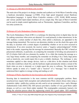 Zetta Networks, 9980499700
27. Design of a MICROCONTROLLER (16 BIT)
The main aim of the project is to design, simulate and synthesis an 16-bit Micro Controller using
a hardware description language i.e.VHDL (Very high speed integrated circuit Hardware
Description Language). A typical Micro Controller contains a CPU, RAM, ROM memory
and various parallel input-output interfaces, all on a single chip. This type of Micro Controller
can be used in simple control applications such as Thermostats, Appliance Controllers, and Key
less entry systems etc.

28.Design of Cyclic Redundancy Checker Generator
The Cyclic Redundancy Check (CRC) is a technique for detecting errors in digital data, but not
for making corrections when errors are detected. It is used primarily in data transmission. In the
CRC method, a certain number of check bits, often called a checksum, are appended to the
message being transmitted. The receiver can determine whether or not the check bits agree with
the data, to ascertain with a certain degree of probability whether or not an error occurred in
transmission. If an error occurred, the receiver sends a “negative acknowledgement” (NAK)
back to the sender, requesting that the message be retransmitted. Basically the CRC is based on
polynomial arithmetic, in particular, on computing the remainder of dividing one polynomial in
GF (2) (Galois field with two elements) by another. It is a little like treating the message as a
very large binary number, and computing the remainder on dividing it by a fairly large prime
such as intuitively, one would expect this to give a reliable checksum. The technique is also
sometimes applied to data storage devices, such as a disk drive. In this situation each block
on the disk would have check bits, and the hardware might automatically initiate a reread of the
block when an error is detected, or it might report the error to software. The material that
follows speaks in terms of a “sender” and a “receiver” of a “message,” but it should be
understood that it applies to storage writing and reading as well.
29.Design of Phelix Algorithm for fast Encryption and Authentication
Securing data in transmission is the most common real-life cryptographic problem. Basic
securityservices require both encryption and authentication.Thisis almost always done using a
symmetric cipher—public-key systems are only used to set up symmetric keys—and a Message
Authentication Code (MAC).The AES process provided a number of very good block cipher
designs, as well as a new block cipher standard. The cryptographic community learned a lot
during the selection process about the engineering criteria for a good cipher. AES candidates
# 94/C, 2nd Floor, 9th Cross, Opp HKBK College Main gate, Near Nagawara Ring Road,Bangalore-560045

102

 