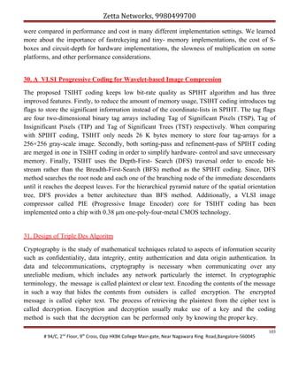 Zetta Networks, 9980499700
were compared in performance and cost in many different implementation settings. We learned
more about the importance of fastrekeying and tiny- memory implementations, the cost of Sboxes and circuit-depth for hardware implementations, the slowness of multiplication on some
platforms, and other performance considerations.
30. A VLSI Progressive Coding for Wavelet-based Image Compression
The proposed TSIHT coding keeps low bit-rate quality as SPIHT algorithm and has three
improved features. Firstly, to reduce the amount of memory usage, TSIHT coding introduces tag
flags to store the significant information instead of the coordinate-lists in SPIHT. The tag flags
are four two-dimensional binary tag arrays including Tag of Significant Pixels (TSP), Tag of
Insignificant Pixels (TIP) and Tag of Significant Trees (TST) respectively. When comparing
with SPIHT coding, TSIHT only needs 26 K bytes memory to store four tag-arrays for a
256×256 gray-scale image. Secondly, both sorting-pass and refinement-pass of SPIHT coding
are merged in one in TSIHT coding in order to simplify hardware- control and save unnecessary
memory. Finally, TSIHT uses the Depth-First- Search (DFS) traversal order to encode bitstream rather than the Breadth-First-Search (BFS) method as the SPIHT coding. Since, DFS
method searches the root node and each one of the branching node of the immediate descendants
until it reaches the deepest leaves. For the hierarchical pyramid nature of the spatial orientation
tree, DFS provides a better architecture than BFS method. Additionally, a VLSI image
compressor called PIE (Progressive Image Encoder) core for TSIHT coding has been
implemented onto a chip with 0.38 μm one-poly-four-metal CMOS technology.

31. Design of Triple Des Algoritm
Cryptography is the study of mathematical techniques related to aspects of information security
such as confidentiality, data integrity, entity authentication and data origin authentication. In
data and telecommunications, cryptography is necessary when communicating over any
unreliable medium, which includes any network particularly the internet. In cryptographic
terminology, the message is called plaintext or clear text. Encoding the contents of the message
in such a way that hides the contents from outsiders is called encryption. The encrypted
message is called cipher text. The process of retrieving the plaintext from the cipher text is
called decryption. Encryption and decryption usually make use of a key and the coding
method is such that the decryption can be performed only by knowing the proper key.
# 94/C, 2nd Floor, 9th Cross, Opp HKBK College Main gate, Near Nagawara Ring Road,Bangalore-560045

103

 