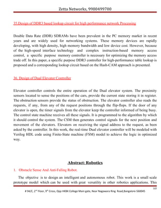 Zetta Networks, 9980499700
35.Design of DDR3 based lookup circuit for high performance network Processing
Double Data Rate (DDR) SDRAMs have been prevalent in the PC memory market in recent
years and are widely used for networking systems. These memory devices are rapidly
developing, with high density, high memory bandwidth and low device cost. However, because
of the high-speed interface technology and complex instruction-based memory access
control, a specific purpose memory controller is necessary for optimizing the memory access
trade off. In this paper, a specific purpose DDR3 controller for high-performance table lookup is
proposed and a corresponding lookup circuit based on the Hash-CAM approach is presented.
36. Design of Dual Elevator Controller
Elevator controller controls the entire operation of the Dual elevator system. The proximity
sensors located to sense the positions of the cars, provide the current state storing it in register.
The obstruction sensors provide the status of obstruction. The elevator controller also reads the
requests, if any, from any of the request positions through the flip-flops. If the door of any
elevator is open, the timer signals from the elevator keep the controller informed of being busy.
The control state machine receives all these signals. It is programmed to the algorithm by which
it should control the system. The CSM then generates control signals for the next position and
movement of the elevators. Elevators on receiving the signal address to the request, as been
asked by the controller. In this work, the real-time Dual elevator controller will be modeled with
Verilog HDL code using Finite-State machine (FSM) model to achieve the logic in optimized
way.

Abstract: Robotics
1. Obstacle Sense And Anti-Falling Robot.
The objective is to design an intelligent and autonomous robot. This work is a small scale
prototype model which can be used with great versatility in other robotics applications. This
# 94/C, 2nd Floor, 9th Cross, Opp HKBK College Main gate, Near Nagawara Ring Road,Bangalore-560045

105

 