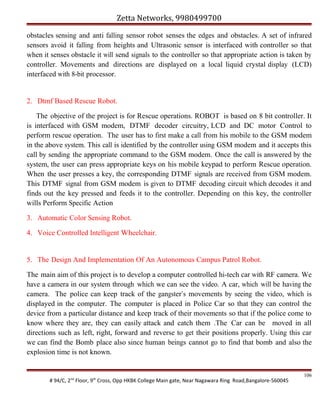 Zetta Networks, 9980499700
obstacles sensing and anti falling sensor robot senses the edges and obstacles. A set of infrared
sensors avoid it falling from heights and Ultrasonic sensor is interfaced with controller so that
when it senses obstacle it will send signals to the controller so that appropriate action is taken by
controller. Movements and directions are displayed on a local liquid crystal display (LCD)
interfaced with 8-bit processor.

2. Dtmf Based Rescue Robot.
The objective of the project is for Rescue operations. ROBOT is based on 8 bit controller. It
is interfaced with GSM modem, DTMF decoder circuitry, LCD and DC motor Control to
perform rescue operation. The user has to first make a call from his mobile to the GSM modem
in the above system. This call is identified by the controller using GSM modem and it accepts this
call by sending the appropriate command to the GSM modem. Once the call is answered by the
system, the user can press appropriate keys on his mobile keypad to perform Rescue operation.
When the user presses a key, the corresponding DTMF signals are received from GSM modem.
This DTMF signal from GSM modem is given to DTMF decoding circuit which decodes it and
finds out the key pressed and feeds it to the controller. Depending on this key, the controller
wills Perform Specific Action
3. Automatic Color Sensing Robot.
4. Voice Controlled Intelligent Wheelchair.

5. The Design And Implementation Of An Autonomous Campus Patrol Robot.
The main aim of this project is to develop a computer controlled hi-tech car with RF camera. We
have a camera in our system through which we can see the video. A car, which will be having the
camera. The police can keep track of the gangster’s movements by seeing the video, which is
displayed in the computer. The computer is placed in Police Car so that they can control the
device from a particular distance and keep track of their movements so that if the police come to
know where they are, they can easily attack and catch them .The Car can be moved in all
directions such as left, right, forward and reverse to get their positions properly. Using this car
we can find the Bomb place also since human beings cannot go to find that bomb and also the
explosion time is not known.

# 94/C, 2nd Floor, 9th Cross, Opp HKBK College Main gate, Near Nagawara Ring Road,Bangalore-560045

106

 