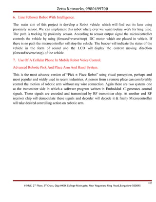 Zetta Networks, 9980499700
6. Line Follower Robot With Intelligence.
The main aim of this project is develop a Robot vehicle which will find out its lane using
proximity sensor. We can implement this robot where ever we want routine work for long time.
The path is tracking by proximity sensor. According to sensor output signal the microcontroller
controls the vehicle by using (forward/reverse/stop) DC motor which are placed in vehicle. If
there is no path the microcontroller will stop the vehicle. The buzzer will indicate the status of the
vehicle in the form of sound and the LCD will display the current moving direction
(forward/reverse/stop) of the vehicle.
7. Use Of A Cellular Phone In Mobile Robot Voice Control.
Advanced Robotic Pick And Place Arm And Hand System.
This is the most advance version of “Pick n Place Robot” using visual perception, perhaps and
most popular and widely used in recent industries. A person from a remote place can comfortably
control the motion of robotic arm without any wire connection. Again there are two systems one
at the transmitter side in which a software program written in Embedded C generates control
signals. These signals are encoded and transmitted by RF transmitter chip. At another end RF
receiver chip will demodulate these signals and decoder will decode it & finally Microcontroller
will take desired controlling action on robotic arm.

# 94/C, 2nd Floor, 9th Cross, Opp HKBK College Main gate, Near Nagawara Ring Road,Bangalore-560045

107

 