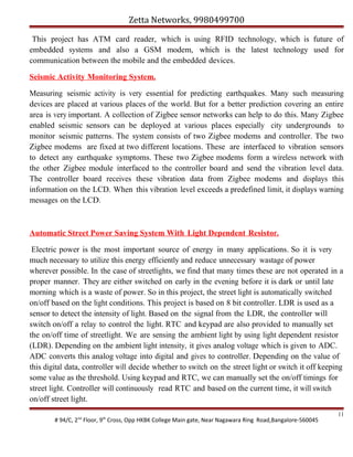 Zetta Networks, 9980499700
This project has ATM card reader, which is using RFID technology, which is future of
embedded systems and also a GSM modem, which is the latest technology used for
communication between the mobile and the embedded devices.
Seismic Activity Monitoring System.
Measuring seismic activity is very essential for predicting earthquakes. Many such measuring
devices are placed at various places of the world. But for a better prediction covering an entire
area is very important. A collection of Zigbee sensor networks can help to do this. Many Zigbee
enabled seismic sensors can be deployed at various places especially city undergrounds to
monitor seismic patterns. The system consists of two Zigbee modems and controller. The two
Zigbee modems are fixed at two different locations. These are interfaced to vibration sensors
to detect any earthquake symptoms. These two Zigbee modems form a wireless network with
the other Zigbee module interfaced to the controller board and send the vibration level data.
The controller board receives these vibration data from Zigbee modems and displays this
information on the LCD. When this vibration level exceeds a predefined limit, it displays warning
messages on the LCD.

Automatic Street Power Saving System With Light Dependent Resistor.
Electric power is the most important source of energy in many applications. So it is very
much necessary to utilize this energy efficiently and reduce unnecessary wastage of power
wherever possible. In the case of streetlights, we find that many times these are not operated in a
proper manner. They are either switched on early in the evening before it is dark or until late
morning which is a waste of power. So in this project, the street light is automatically switched
on/off based on the light conditions. This project is based on 8 bit controller. LDR is used as a
sensor to detect the intensity of light. Based on the signal from the LDR, the controller will
switch on/off a relay to control the light. RTC and keypad are also provided to manually set
the on/off time of streetlight. We are sensing the ambient light by using light dependent resistor
(LDR). Depending on the ambient light intensity, it gives analog voltage which is given to ADC.
ADC converts this analog voltage into digital and gives to controller. Depending on the value of
this digital data, controller will decide whether to switch on the street light or switch it off keeping
some value as the threshold. Using keypad and RTC, we can manually set the on/off timings for
street light. Controller will continuously read RTC and based on the current time, it will switch
on/off street light.
# 94/C, 2nd Floor, 9th Cross, Opp HKBK College Main gate, Near Nagawara Ring Road,Bangalore-560045

11

 