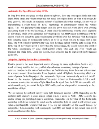 Zetta Networks, 9980499700
Automatic Car Speed Setup Using RFID.
In long drive from one place to other place on highways, there are some speed limits for some
areas. Many times, the vehicle driver may not notice these speed limits or even if he notices, he
may ignore it. This results in increased number of accidents and other mishaps. So here we are
implementing a system based on RFID technology to automatically control the vehicle
speed. This will prevent possible dangers and also driver need not worry about over-speeding
and getting fined by the traffic police. A speed sensor is implemented with the wheel alignment
of the vehicle, which always calculates the vehicle speed. An RFID reader is interfaced with the
system which will collect the data containing the speed limit over that particular road. Each speed
limit indicating signal on the roadside will have an RFID tag which will give the speed limit at that
road. The 8 bit controller compares the value from the speed sensor with the data received from
RFID tag. If the vehicle speed is more than the limited speed, the system reduces the speed of
the vehicle automatically by using speed control system. Thus each and every vehicle can
maintain the speed limit. Using this system, road accidents due to over speed can be reduced
up to 60%.
Adaptive Lighting System For Automobiles.
Electric power is the most important source of energy in many applications. So it is very
much necessary to utilize this energy efficiently and reduce unnecessary wastage of power
wherever possible. In the case of automobiles, we find that many times these are not operated
in a proper manner. Sometimes the driver forgets to switch off lights in the morning which is a
waste of power. So in this project, the automobile lights are automatically switched on/off
based on the ambient light conditions.This project is based on 8 bit controller. LDR is used
as a sensor to detect the intensity of light. Based on the signal from the LDR, the controller will
switch on/off a relay to control the light. RTC and keypad are also provided to manually set the
on/off time of light.
We are sensing the ambient light by using light dependent resistor (LDR). Depending on the
ambient light intensity, it gives analog voltage which is given to ADC. ADC converts this
analog voltage into digital and gives to controller. Depending on the value of this digital data,
controller will decide whether to switch on the automobile light or switch it off keeping some
value as the threshold. Using keypad and RTC, we can manually set the on/off timings for
automobile light.Controller will continuously read RTC and based on the current time, it will
switch on/off automobile light.
# 94/C, 2nd Floor, 9th Cross, Opp HKBK College Main gate, Near Nagawara Ring Road,Bangalore-560045

12

 