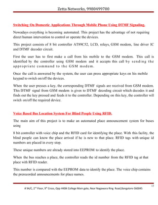 Zetta Networks, 9980499700

Switching On Domestic Applications Through Mobile Phone Using DTMF Signaling.
Nowadays everything is becoming automated. This project has the advantage of not requiring
direct human intervention to control or operate the devices.
This project consists of 8 bit controller AT89C52, LCD, relays, GSM modem, line driver IC
and DTMF decoder circuit.
First the user has to first make a call from his mobile to the GSM modem. This call is
identified by the controller using GSM modem and it accepts this call b y s e n d i n g t h e
appropriate command to the GSM modem.
Once the call is answered by the system, the user can press appropriate keys on his mobile
keypad to switch on/off the devices.
When the user presses a key, the corresponding DTMF signals are received from GSM modem.
This DTMF signal from GSM modem is given to DTMF decoding circuit which decodes it and
finds out the key pressed and feeds it to the controller. Depending on this key, the controller will
switch on/off the required device.

Voice Based Bus Location System For Blind People Using RFID.
The main aim of this project is to make an automated place announcement system for buses
using
8 bit controller with voice chip and the RFID card for identifying the place. With this facility, the
blind people can know the place arrived if he is new to that place. RFID tags with unique id
numbers are placed in every stop.
These unique numbers are already stored into EEPROM to identify the place.
When the bus reaches a place, the controller reads the id number from the RFID tag at that
place with RFID reader.
This number is compared with the EEPROM data to identify the place. The voice chip contains
the prerecorded announcements for place names.

# 94/C, 2nd Floor, 9th Cross, Opp HKBK College Main gate, Near Nagawara Ring Road,Bangalore-560045

13

 