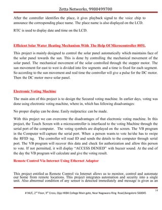 Zetta Networks, 9980499700
After the controller identifies the place, it gives playback signal to the voice chip to
announce the corresponding place name. The place name is also displayed on the LCD.
RTC is used to display date and time on the LCD.

Efficient Solar Water Heating Mechanism With The Help Of Microcontroller 8051.
This project is mainly designed to control the solar panel automatically which maintains face of
the solar panel towards the sun. This is done by controlling the mechanical movement of the
solar panel. The mechanical movement of the solar controlled through the stepper motor. The
sun movement for east to west is divided into few segments and a time is fixed for each segment.
So according to the sun movement and real time the controller will give a pulse for the DC motor.
Then the DC motor move solar panel.

Electronic Voting Machine
The main aim of this project is to design the Secured voting machine. In earlier days, voting was
done using electronic voting machine, where in, which has following disadvantages:
No proper display can be done. Easily malpractice can be made.
With this project we can overcome the disadvantages of that electronic voting machine. In this
project, the Touch Screen with a microcontroller is interfaced to the voting Machine through the
serial port of the computer. The voting symbols are displayed on the screen. The VB program
in the Computer will capture the serial port. When a person wants to vote he/she has to swipe
the RFID tag. The controller will read ID and sends the details to the computer through serial
port. The VB program will recover this data and check for authorization and allow this person
to vote. If not permitted, it will display “ACCESS DENIED” with buzzer sound. At the end of
the day the VB program will calculate and give the voting result.
Remote Control Via Internet Using Ethernet Adaptor
This project entitled as Remote Control via Internet allows us to monitor, control and automate
our home from remote locations. This project integrates automation and security into a single
unit. Also abnormal condition of any sensor is detected immediately and message is given as an
# 94/C, 2nd Floor, 9th Cross, Opp HKBK College Main gate, Near Nagawara Ring Road,Bangalore-560045

14

 