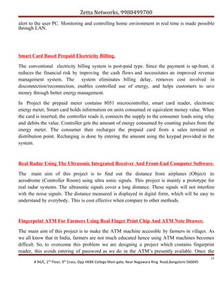 Zetta Networks, 9980499700
alert to the user PC. Monitoring and controlling home environment in real time is made possible
through LAN.

Smart Card Based Prepaid Electricity Billing.
The conventional electricity billing system is post-paid type. Since the payment is up-front, it
reduces the financial risk by improving the cash flows and necessitates an improved revenue
management system. The system eliminates billing delay, removes cost involved in
disconnection/reconnection, enables controlled use of energy, and helps customers to save
money through better energy management.
In Project the prepaid meter contains 8051 microcontroller, smart card reader, electronic
energy meter, Smart card holds information on units consumed or equivalent money value. When
the card is inserted, the controller reads it, connects the supply to the consumer loads using relay
and debits the value. Controller gets the amount of energy consumed by counting pulses from the
energy meter. The consumer then recharges the prepaid card from a sales terminal or
distribution point. Recharging is done by entering the amount using the keypad provided in the
system.

Real Radar Using The Ultrasonic Integrated Receiver And Front-End Computer Software.
The main aim of this project is to find out the distance from airplanes (Object) to
aerodrome (Controller Room) using ultra sonic signals. This project is mainly a prototype for
real radar systems. The ultrasonic signals cover a long distance. These signals will not interfere
with the noise signals. The distance measured is displayed in digital form, which will be easy to
understand by everybody. This is cost effective when compare to other methods.

Fingerprint ATM For Farmers Using Real Finger Print Chip And ATM Note Drawer.
The main aim of this project is to make the ATM machine accessible by farmers in villages. As
we all know that in India, farmers are not much educated hence using ATM machines becomes
difficult. So, to overcome this problem we are designing a project which contains fingerprint
reader, this avoids entering of password as we do in the ATM’s presently available. Once the
# 94/C, 2nd Floor, 9th Cross, Opp HKBK College Main gate, Near Nagawara Ring Road,Bangalore-560045

15

 