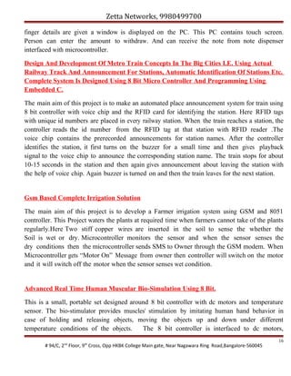 Zetta Networks, 9980499700
finger details are given a window is displayed on the PC. This PC contains touch screen.
Person can enter the amount to withdraw. And can receive the note from note dispenser
interfaced with microcontroller.
Design And Development Of Metro Train Concepts In The Big Cities I.E. Using Actual
Railway Track And Announcement For Stations, Automatic Identification Of Stations Etc.
Complete System Is Designed Using 8 Bit Micro Controller And Programming Using
Embedded C.
The main aim of this project is to make an automated place announcement system for train using
8 bit controller with voice chip and the RFID card for identifying the station. Here RFID tags
with unique id numbers are placed in every railway station. When the train reaches a station, the
controller reads the id number from the RFID tag at that station with RFID reader .The
voice chip contains the prerecorded announcements for station names. After the controller
identifies the station, it first turns on the buzzer for a small time and then gives playback
signal to the voice chip to announce the corresponding station name. The train stops for about
10-15 seconds in the station and then again gives announcement about leaving the station with
the help of voice chip. Again buzzer is turned on and then the train leaves for the next station.

Gsm Based Complete Irrigation Solution
The main aim of this project is to develop a Farmer irrigation system using GSM and 8051
controller. This Project waters the plants at required time when farmers cannot take of the plants
regularly.Here Two stiff copper wires are inserted in the soil to sense the whether the
Soil is wet or dry. Microcontroller monitors the sensor and when the sensor senses the
dry conditions then the microcontroller sends SMS to Owner through the GSM modem. When
Microcontroller gets “Motor On” Message from owner then controller will switch on the motor
and it will switch off the motor when the sensor senses wet condition.

Advanced Real Time Human Muscular Bio-Simulation Using 8 Bit.
This is a small, portable set designed around 8 bit controller with dc motors and temperature
sensor. The bio-stimulator provides muscles' stimulation by imitating human hand behavior in
case of holding and releasing objects, moving the objects up and down under different
temperature conditions of the objects.
The 8 bit controller is interfaced to dc motors,
# 94/C, 2nd Floor, 9th Cross, Opp HKBK College Main gate, Near Nagawara Ring Road,Bangalore-560045

16

 