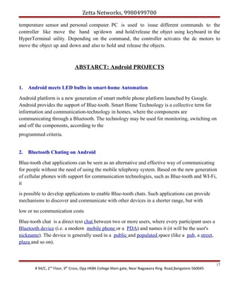 Zetta Networks, 9980499700
temperature sensor and personal computer. PC is used to issue different commands to the
controller like move the hand up/down and hold/release the object using keyboard in the
HyperTerminal utility. Depending on the command, the controller activates the dc motors to
move the object up and down and also to hold and release the objects.

ABSTARCT: Android PROJECTS
1.

Android meets LED bulbs in smart-home Automation

Android platform is a new generation of smart mobile phone platform launched by Google.
Android provides the support of Blue-tooth. Smart Home Technology is a collective term for
information and communication-technology in homes, where the components are
communicating through a Bluetooth. The technology may be used for monitoring, switching on
and off the components, according to the
programmed criteria.
2.

Bluetooth Chating on Android

Blue-tooth chat applications can be seen as an alternative and effective way of communicating
for people without the need of using the mobile telephony system. Based on the new generation
of cellular phones with support for communication technologies, such as Blue-tooth and WI-Fi,
it
is possible to develop applications to enable Blue-tooth chats. Such applications can provide
mechanisms to discover and communicate with other devices in a shorter range, but with
low or no communication costs
Blue-tooth chat is a direct text chat between two or more users, where every participant uses a
Bluetooth device (i.e. a modern mobile phone or a PDA) and names it (it will be the user's
nickname). The device is generally used in a public and populated space (like a pub, a street,
plaza and so on).

# 94/C, 2nd Floor, 9th Cross, Opp HKBK College Main gate, Near Nagawara Ring Road,Bangalore-560045

17

 