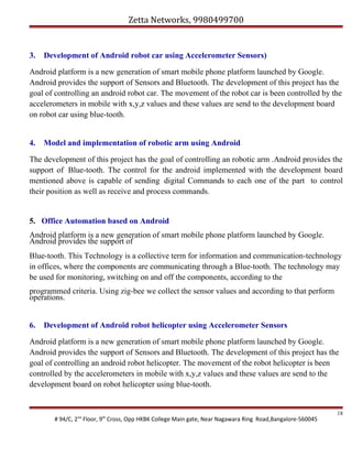 Zetta Networks, 9980499700

3.

Development of Android robot car using Accelerometer Sensors)

Android platform is a new generation of smart mobile phone platform launched by Google.
Android provides the support of Sensors and Bluetooth. The development of this project has the
goal of controlling an android robot car. The movement of the robot car is been controlled by the
accelerometers in mobile with x,y,z values and these values are send to the development board
on robot car using blue-tooth.
4.

Model and implementation of robotic arm using Android

The development of this project has the goal of controlling an robotic arm .Android provides the
support of Blue-tooth. The control for the android implemented with the development board
mentioned above is capable of sending digital Commands to each one of the part to control
their position as well as receive and process commands.

5. Office Automation based on Android
Android platform is a new generation of smart mobile phone platform launched by Google.
Android provides the support of
Blue-tooth. This Technology is a collective term for information and communication-technology
in offices, where the components are communicating through a Blue-tooth. The technology may
be used for monitoring, switching on and off the components, according to the
programmed criteria. Using zig-bee we collect the sensor values and according to that perform
operations.
6.

Development of Android robot helicopter using Accelerometer Sensors

Android platform is a new generation of smart mobile phone platform launched by Google.
Android provides the support of Sensors and Bluetooth. The development of this project has the
goal of controlling an android robot helicopter. The movement of the robot helicopter is been
controlled by the accelerometers in mobile with x,y,z values and these values are send to the
development board on robot helicopter using blue-tooth.

# 94/C, 2nd Floor, 9th Cross, Opp HKBK College Main gate, Near Nagawara Ring Road,Bangalore-560045

18

 