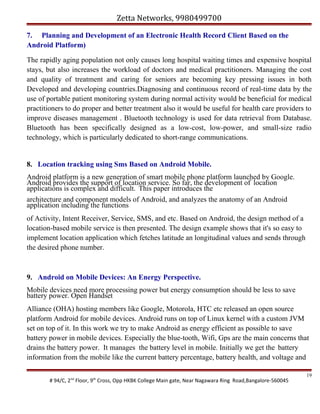 Zetta Networks, 9980499700
7. Planning and Development of an Electronic Health Record Client Based on the
Android Platform)
The rapidly aging population not only causes long hospital waiting times and expensive hospital
stays, but also increases the workload of doctors and medical practitioners. Managing the cost
and quality of treatment and caring for seniors are becoming key pressing issues in both
Developed and developing countries.Diagnosing and continuous record of real-time data by the
use of portable patient monitoring system during normal activity would be beneficial for medical
practitioners to do proper and better treatment also it would be useful for health care providers to
improve diseases management . Bluetooth technology is used for data retrieval from Database.
Bluetooth has been specifically designed as a low-cost, low-power, and small-size radio
technology, which is particularly dedicated to short-range communications.

8. Location tracking using Sms Based on Android Mobile.
Android platform is a new generation of smart mobile phone platform launched by Google.
Android provides the support of location service. So far, the development of location
applications is complex and difficult. This paper introduces the
architecture and component models of Android, and analyzes the anatomy of an Android
application including the functions
of Activity, Intent Receiver, Service, SMS, and etc. Based on Android, the design method of a
location-based mobile service is then presented. The design example shows that it's so easy to
implement location application which fetches latitude an longitudinal values and sends through
the desired phone number.

9. Android on Mobile Devices: An Energy Perspective.
Mobile devices need more processing power but energy consumption should be less to save
battery power. Open Handset
Alliance (OHA) hosting members like Google, Motorola, HTC etc released an open source
platform Android for mobile devices. Android runs on top of Linux kernel with a custom JVM
set on top of it. In this work we try to make Android as energy efficient as possible to save
battery power in mobile devices. Especially the blue-tooth, Wifi, Gps are the main concerns that
drains the battery power. It manages the battery level in mobile. Initially we get the battery
information from the mobile like the current battery percentage, battery health, and voltage and
# 94/C, 2nd Floor, 9th Cross, Opp HKBK College Main gate, Near Nagawara Ring Road,Bangalore-560045

19

 