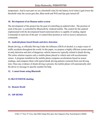 Zetta Networks, 9980499700
temperature .And in next part we set a threshold value for the battery level when it gets lower the
threshold value the screen gets dim ,Blue-tooth and Wifi and Gps gets turned off.

10. Development of an Human andro system
The development of this project has the goal of controlling an android robot . The position of
each of the part is controlled by Bluetooth by Android mobile. The control for the android
implemented with the development board mentioned above is capable of sending digital
Commands to each one of the part to control their position as well as receive and process
commands.
11. Android phone based Drunk and drive detection
Drunk driving, or officially Driving Under the Influence (DUI) of alcohol, is a major cause of
traffic accidents throughout the world. In this paper, we propose a highly efficient system aimed
at early detection and alert of dangerous vehicle maneuvers typically related to drunk driving.
The entire solution requires only a mobile phone placed in vehicle and with accelerometer
sensor. A program installed on the mobile phone computes accelerations based on sensor
readings, and compares them with typical drunk driving patterns extracted from real driving
tests. Once any evidence of drunk driving is present, the mobile phone will automatically alert
the driver or message to specific number for help.
12. A smart home using Bluetooth
13. BLUETOOTH chatting

14. Remote Droid
15. SIP DEMO

# 94/C, 2nd Floor, 9th Cross, Opp HKBK College Main gate, Near Nagawara Ring Road,Bangalore-560045

20

 