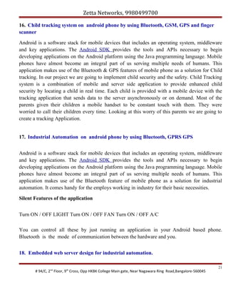 Zetta Networks, 9980499700
16. Child tracking system on android phone by using Bluetooth, GSM, GPS and finger
scanner
Android is a software stack for mobile devices that includes an operating system, middleware
and key applications. The Android SDK provides the tools and APIs necessary to begin
developing applications on the Android platform using the Java programming language. Mobile
phones have almost become an integral part of us serving multiple needs of humans. This
application makes use of the Bluetooth & GPS features of mobile phone as a solution for Child
tracking. In our project we are going to implement child security and the safety. Child Tracking
system is a combination of mobile and server side application to provide enhanced child
security by locating a child in real time. Each child is provided with a mobile device with the
tracking application that sends data to the server asynchronously or on demand. Most of the
parents given their children a mobile handset to be constant touch with them. They were
worried to call their children every time. Looking at this worry of this parents we are going to
create a tracking Application.
17. Industrial Automation on android phone by using Bluetooth, GPRS GPS
Android is a software stack for mobile devices that includes an operating system, middleware
and key applications. The Android SDK provides the tools and APIs necessary to begin
developing applications on the Android platform using the Java programming language. Mobile
phones have almost become an integral part of us serving multiple needs of humans. This
application makes use of the Bluetooth feature of mobile phone as a solution for industrial
automation. It comes handy for the employs working in industry for their basic necessities.
Silent Features of the application
Turn ON / OFF LIGHT Turn ON / OFF FAN Turn ON / OFF A/C
You can control all these by just running an application in your Android based phone.
Bluetooth is the mode of communication between the hardware and you.
18. Embedded web server design for industrial automation.
# 94/C, 2nd Floor, 9th Cross, Opp HKBK College Main gate, Near Nagawara Ring Road,Bangalore-560045

21

 
