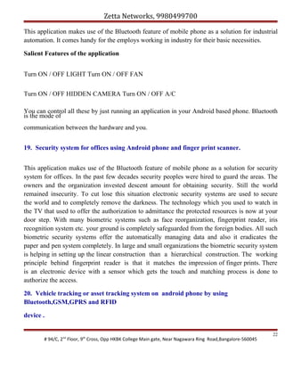Zetta Networks, 9980499700
This application makes use of the Bluetooth feature of mobile phone as a solution for industrial
automation. It comes handy for the employs working in industry for their basic necessities.
Salient Features of the application
Turn ON / OFF LIGHT Turn ON / OFF FAN
Turn ON / OFF HIDDEN CAMERA Turn ON / OFF A/C
You can control all these by just running an application in your Android based phone. Bluetooth
is the mode of
communication between the hardware and you.
19. Security system for offices using Android phone and finger print scanner.
This application makes use of the Bluetooth feature of mobile phone as a solution for security
system for offices. In the past few decades security peoples were hired to guard the areas. The
owners and the organization invested descent amount for obtaining security. Still the world
remained insecurity. To cut lose this situation electronic security systems are used to secure
the world and to completely remove the darkness. The technology which you used to watch in
the TV that used to offer the authorization to admittance the protected resources is now at your
door step. With many biometric systems such as face reorganization, fingerprint reader, iris
recognition system etc. your ground is completely safeguarded from the foreign bodies. All such
biometric security systems offer the automatically managing data and also it eradicates the
paper and pen system completely. In large and small organizations the biometric security system
is helping in setting up the linear construction than a hierarchical construction. The working
principle behind fingerprint reader is that it matches the impression of finger prints. There
is an electronic device with a sensor which gets the touch and matching process is done to
authorize the access.
20. Vehicle tracking or asset tracking system on android phone by using
Bluetooth,GSM,GPRS and RFID
device .

# 94/C, 2nd Floor, 9th Cross, Opp HKBK College Main gate, Near Nagawara Ring Road,Bangalore-560045

22

 