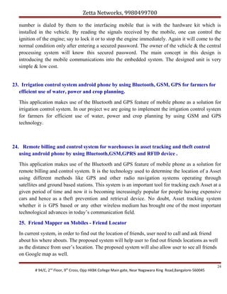 Zetta Networks, 9980499700
number is dialed by them to the interfacing mobile that is with the hardware kit which is
installed in the vehicle. By reading the signals received by the mobile, one can control the
ignition of the engine; say to lock it or to stop the engine immediately. Again it will come to the
normal condition only after entering a secured password. The owner of the vehicle & the central
processing system will know this secured password. The main concept in this design is
introducing the mobile communications into the embedded system. The designed unit is very
simple & low cost.
23. Irrigation control system android phone by using Bluetooth, GSM, GPS for farmers for
efficient use of water, power and crop planning.
This application makes use of the Bluetooth and GPS feature of mobile phone as a solution for
irrigation control system. In our project we are going to implement the irrigation control system
for farmers for efficient use of water, power and crop planning by using GSM and GPS
technology.

24. Remote billing and control system for warehouses in asset tracking and theft control
using android phone by using Bluetooth,GSM,GPRS and RFID device .
This application makes use of the Bluetooth and GPS feature of mobile phone as a solution for
remote billing and control system. It is the technology used to determine the location of a Asset
using different methods like GPS and other radio navigation systems operating through
satellites and ground based stations. This system is an important tool for tracking each Asset at a
given period of time and now it is becoming increasingly popular for people having expensive
cars and hence as a theft prevention and retrieval device. No doubt, Asset tracking system
whether it is GPS based or any other wireless medium has brought one of the most important
technological advances in today’s communication field.
25. Friend Mapper on Mobiles - Friend Locator
In current system, in order to find out the location of friends, user need to call and ask friend
about his where abouts. The proposed system will help user to find out friends locations as well
as the distance from user’s location. The proposed system will also allow user to see all friends
on Google map as well.
# 94/C, 2nd Floor, 9th Cross, Opp HKBK College Main gate, Near Nagawara Ring Road,Bangalore-560045

24

 