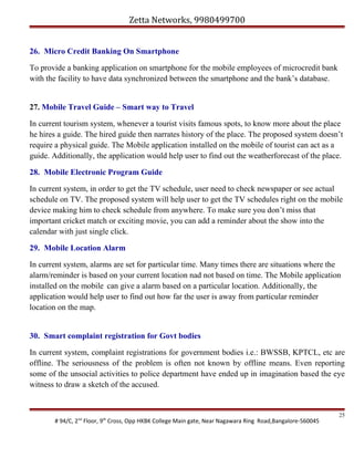 Zetta Networks, 9980499700
26. Micro Credit Banking On Smartphone
To provide a banking application on smartphone for the mobile employees of microcredit bank
with the facility to have data synchronized between the smartphone and the bank’s database.
27. Mobile Travel Guide – Smart way to Travel
In current tourism system, whenever a tourist visits famous spots, to know more about the place
he hires a guide. The hired guide then narrates history of the place. The proposed system doesn’t
require a physical guide. The Mobile application installed on the mobile of tourist can act as a
guide. Additionally, the application would help user to find out the weatherforecast of the place.
28. Mobile Electronic Program Guide
In current system, in order to get the TV schedule, user need to check newspaper or see actual
schedule on TV. The proposed system will help user to get the TV schedules right on the mobile
device making him to check schedule from anywhere. To make sure you don’t miss that
important cricket match or exciting movie, you can add a reminder about the show into the
calendar with just single click.
29. Mobile Location Alarm
In current system, alarms are set for particular time. Many times there are situations where the
alarm/reminder is based on your current location nad not based on time. The Mobile application
installed on the mobile can give a alarm based on a particular location. Additionally, the
application would help user to find out how far the user is away from particular reminder
location on the map.
30. Smart complaint registration for Govt bodies
In current system, complaint registrations for government bodies i.e.: BWSSB, KPTCL, etc are
offline. The seriousness of the problem is often not known by offline means. Even reporting
some of the unsocial activities to police department have ended up in imagination based the eye
witness to draw a sketch of the accused.

# 94/C, 2nd Floor, 9th Cross, Opp HKBK College Main gate, Near Nagawara Ring Road,Bangalore-560045

25

 