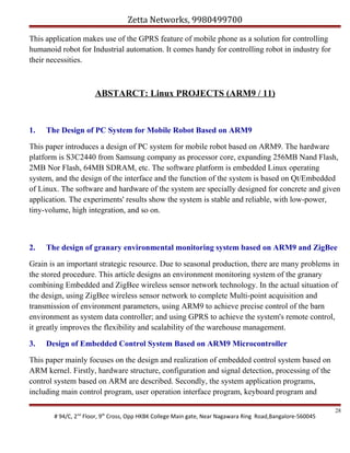 Zetta Networks, 9980499700
This application makes use of the GPRS feature of mobile phone as a solution for controlling
humanoid robot for Industrial automation. It comes handy for controlling robot in industry for
their necessities.

ABSTARCT: Linux PROJECTS (ARM9 / 11)

1.

The Design of PC System for Mobile Robot Based on ARM9

This paper introduces a design of PC system for mobile robot based on ARM9. The hardware
platform is S3C2440 from Samsung company as processor core, expanding 256MB Nand Flash,
2MB Nor Flash, 64MB SDRAM, etc. The software platform is embedded Linux operating
system, and the design of the interface and the function of the system is based on Qt/Embedded
of Linux. The software and hardware of the system are specially designed for concrete and given
application. The experiments' results show the system is stable and reliable, with low-power,
tiny-volume, high integration, and so on.

2.

The design of granary environmental monitoring system based on ARM9 and ZigBee

Grain is an important strategic resource. Due to seasonal production, there are many problems in
the stored procedure. This article designs an environment monitoring system of the granary
combining Embedded and ZigBee wireless sensor network technology. In the actual situation of
the design, using ZigBee wireless sensor network to complete Multi-point acquisition and
transmission of environment parameters, using ARM9 to achieve precise control of the barn
environment as system data controller; and using GPRS to achieve the system's remote control,
it greatly improves the flexibility and scalability of the warehouse management.
3.

Design of Embedded Control System Based on ARM9 Microcontroller

This paper mainly focuses on the design and realization of embedded control system based on
ARM kernel. Firstly, hardware structure, configuration and signal detection, processing of the
control system based on ARM are described. Secondly, the system application programs,
including main control program, user operation interface program, keyboard program and
# 94/C, 2nd Floor, 9th Cross, Opp HKBK College Main gate, Near Nagawara Ring Road,Bangalore-560045

28

 