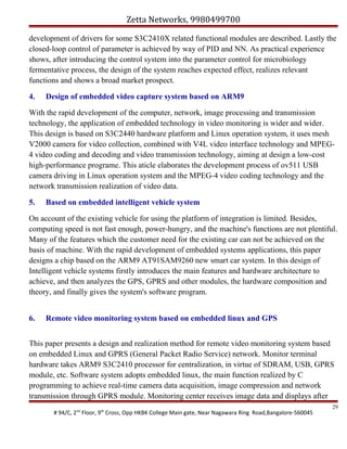 Zetta Networks, 9980499700
development of drivers for some S3C2410X related functional modules are described. Lastly the
closed-loop control of parameter is achieved by way of PID and NN. As practical experience
shows, after introducing the control system into the parameter control for microbiology
fermentative process, the design of the system reaches expected effect, realizes relevant
functions and shows a broad market prospect.
4.

Design of embedded video capture system based on ARM9

With the rapid development of the computer, network, image processing and transmission
technology, the application of embedded technology in video monitoring is wider and wider.
This design is based on S3C2440 hardware platform and Linux operation system, it uses mesh
V2000 camera for video collection, combined with V4L video interface technology and MPEG4 video coding and decoding and video transmission technology, aiming at design a low-cost
high-performance programe. This aticle elaborates the development process of ov511 USB
camera driving in Linux operation system and the MPEG-4 video coding technology and the
network transmission realization of video data.
5.

Based on embedded intelligent vehicle system

On account of the existing vehicle for using the platform of integration is limited. Besides,
computing speed is not fast enough, power-hungry, and the machine's functions are not plentiful.
Many of the features which the customer need for the existing car can not be achieved on the
basis of machine. With the rapid development of embedded systems applications, this paper
designs a chip based on the ARM9 AT91SAM9260 new smart car system. In this design of
Intelligent vehicle systems firstly introduces the main features and hardware architecture to
achieve, and then analyzes the GPS, GPRS and other modules, the hardware composition and
theory, and finally gives the system's software program.
6.

Remote video monitoring system based on embedded linux and GPS

This paper presents a design and realization method for remote video monitoring system based
on embedded Linux and GPRS (General Packet Radio Service) network. Monitor terminal
hardware takes ARM9 S3C2410 processor for centralization, in virtue of SDRAM, USB, GPRS
module, etc. Software system adopts embedded linux, the main function realized by C
programming to achieve real-time camera data acquisition, image compression and network
transmission through GPRS module. Monitoring center receives image data and displays after
# 94/C, 2nd Floor, 9th Cross, Opp HKBK College Main gate, Near Nagawara Ring Road,Bangalore-560045

29

 