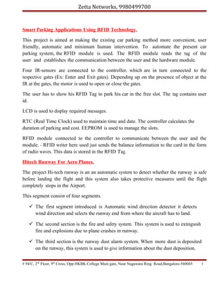 Zetta Networks, 9980499700

Smart Parking Applications Using RFID Technology.
This project is aimed at making the existing car parking method more convenient, user
friendly, automatic and minimum human intervention. To automate the present car
parking system, the RFID module is used. The RFID module reads the tag of the
user and establishes the communication between the user and the hardware module.
Four IR-sensors are connected to the controller, which are in turn connected to the
respective gates (Ex: Enter and Exit gates). Depending up on the presence of object at the
IR at the gates, the motor is used to open or close the gates.
The user has to show his RFID Tag to park his car in the free slot. The tag contains user
id.
LCD is used to display required messages.
RTC (Real Time Clock) used to maintain time and date. The controller calculates the
duration of parking and cost. EEPROM is used to manage the slots.
RFID module connected to the controller to communicate between the user and the
module. - RFID writer here used just sends the balance information to the card in the form
of radio waves. This data is stored in the RFID Tag.
Hitech Runway For Aero Planes.
The project Hi-tech runway is an an automatic system to detect whether the runway is safe
before landing the flight and this system also takes protective measures until the flight
completely stops in the Airport.
This segment consist of four segments.
 The first segment introduced is Automatic wind direction detector it detects
wind direction and selects the runway end from where the aircraft has to land.
 The second section is the fire and safety system. This system is used to extinguish
fire and explosions due to plane crashes in runway.
 The third section is the runway dust alarm system. When more dust is deposited
on the runway, this system is used to give information about the dust deposition.
# 94/C, 2nd Floor, 9th Cross, Opp HKBK College Main gate, Near Nagawara Ring Road,Bangalore-560045

3

 