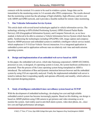Zetta Networks, 9980499700
connects with the terminal. It is easier to be used in windows system. Image data can be
transmitted to the monitoring center in 3-6 seconds after JPEG compression. The results showed
that the monitoring system has the advantage of high reliability, high efficiency and low cost
with ARM9 and GPRS network, and it provides a feasible method for remote video monitoring.
7.

One Vehicular Information Service System

This article deals with several kernel technologies applied in vehicle information service. The
technology referring to GPS (Global Positioning System), GPRS (General Packet Radio
Service), GIS (Geographical Information System), and Computer Network etc, as we have
studied, is believed to be able to construct a Vehicle Information Service System which faces the
public. Synthesizing the technologies including GPS,GPRS, GIS, image capture and compress
based on ARM9 processor and embedded system to establish a intelligent vehicle service model,
which emphasizes U-V-S (User-Vehicle- Server) interaction. It is a integrated application in
embedded system and its application software runs on relatively real- time and multi-mission
operating systems.
8.

Design and implementation of an embedded web server based on ARM

In this paper, the embedded web server, which take Samsung corporation's ARM9-S3C2440AL
processor as core, is designed, it's operating system is Linux, the system hardware architecture is
presented. Then the process of the Linux operating system being transplated on ARM is
introduced. The realization of Boa and dynamic interaction between browser and the embedded
system by using CGI are especially analyzed. Finally the implemented embedded web server is
tested to indicate that it responding rapidly and operates efficiently and steadily, which achieves
the expectant designing purpose.

9.

Study of intelligence embedded Linux surveillance system based on TCP/IP

With the development of embedded technology, developing low-cost and high reliable
embedded control system has become increasingly popular. Based on this thinking, our design is
based on ARM9 platform using USB camera to get pictures and video streaming so as to
monitor the system. And widely used in anti-theft alarm system, video door phone, etc., since
low cost and high performance advantages.
# 94/C, 2nd Floor, 9th Cross, Opp HKBK College Main gate, Near Nagawara Ring Road,Bangalore-560045

30

 