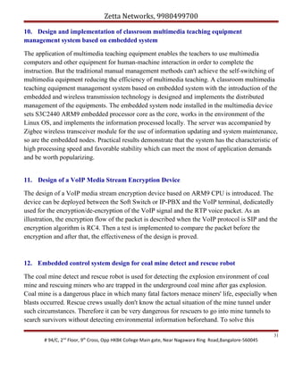 Zetta Networks, 9980499700
10. Design and implementation of classroom multimedia teaching equipment
management system based on embedded system
The application of multimedia teaching equipment enables the teachers to use multimedia
computers and other equipment for human-machine interaction in order to complete the
instruction. But the traditional manual management methods can't achieve the self-switching of
multimedia equipment reducing the efficiency of multimedia teaching. A classroom multimedia
teaching equipment management system based on embedded system with the introduction of the
embedded and wireless transmission technology is designed and implements the distributed
management of the equipments. The embedded system node installed in the multimedia device
sets S3C2440 ARM9 embedded processor core as the core, works in the environment of the
Linux OS, and implements the information processed locally. The server was accompanied by
Zigbee wireless transceiver module for the use of information updating and system maintenance,
so are the embedded nodes. Practical results demonstrate that the system has the characteristic of
high processing speed and favorable stability which can meet the most of application demands
and be worth popularizing.
11. Design of a VoIP Media Stream Encryption Device
The design of a VoIP media stream encryption device based on ARM9 CPU is introduced. The
device can be deployed between the Soft Switch or IP-PBX and the VoIP terminal, dedicatedly
used for the encryption/de-encryption of the VoIP signal and the RTP voice packet. As an
illustration, the encryption flow of the packet is described when the VoIP protocol is SIP and the
encryption algorithm is RC4. Then a test is implemented to compare the packet before the
encryption and after that, the effectiveness of the design is proved.

12. Embedded control system design for coal mine detect and rescue robot
The coal mine detect and rescue robot is used for detecting the explosion environment of coal
mine and rescuing miners who are trapped in the underground coal mine after gas explosion.
Coal mine is a dangerous place in which many fatal factors menace miners' life, especially when
blasts occurred. Rescue crews usually don't know the actual situation of the mine tunnel under
such circumstances. Therefore it can be very dangerous for rescuers to go into mine tunnels to
search survivors without detecting environmental information beforehand. To solve this
# 94/C, 2nd Floor, 9th Cross, Opp HKBK College Main gate, Near Nagawara Ring Road,Bangalore-560045

31

 