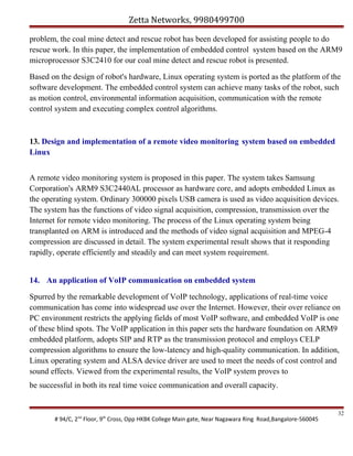 Zetta Networks, 9980499700
problem, the coal mine detect and rescue robot has been developed for assisting people to do
rescue work. In this paper, the implementation of embedded control system based on the ARM9
microprocessor S3C2410 for our coal mine detect and rescue robot is presented.
Based on the design of robot's hardware, Linux operating system is ported as the platform of the
software development. The embedded control system can achieve many tasks of the robot, such
as motion control, environmental information acquisition, communication with the remote
control system and executing complex control algorithms.

13. Design and implementation of a remote video monitoring system based on embedded
Linux
A remote video monitoring system is proposed in this paper. The system takes Samsung
Corporation's ARM9 S3C2440AL processor as hardware core, and adopts embedded Linux as
the operating system. Ordinary 300000 pixels USB camera is used as video acquisition devices.
The system has the functions of video signal acquisition, compression, transmission over the
Internet for remote video monitoring. The process of the Linux operating system being
transplanted on ARM is introduced and the methods of video signal acquisition and MPEG-4
compression are discussed in detail. The system experimental result shows that it responding
rapidly, operate efficiently and steadily and can meet system requirement.
14. An application of VoIP communication on embedded system
Spurred by the remarkable development of VoIP technology, applications of real-time voice
communication has come into widespread use over the Internet. However, their over reliance on
PC environment restricts the applying fields of most VoIP software, and embedded VoIP is one
of these blind spots. The VoIP application in this paper sets the hardware foundation on ARM9
embedded platform, adopts SIP and RTP as the transmission protocol and employs CELP
compression algorithms to ensure the low-latency and high-quality communication. In addition,
Linux operating system and ALSA device driver are used to meet the needs of cost control and
sound effects. Viewed from the experimental results, the VoIP system proves to
be successful in both its real time voice communication and overall capacity.

# 94/C, 2nd Floor, 9th Cross, Opp HKBK College Main gate, Near Nagawara Ring Road,Bangalore-560045

32

 