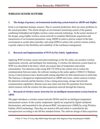 Zetta Networks, 9980499700
WIRELESS SENSOR NETWORK

1.

The design of granary environmental monitoring system based on ARM9 and ZigBee

Grain is an important strategic resource. Due to seasonal production, there are many problems in
the stored procedure. This article designs an environment monitoring system of the granary
combining Embedded and ZigBee wireless sensor network technology. In the actual situation of
the design, using ZigBee wireless sensor network to complete Multi-point acquisition and
transmission of environment parameters, using ARM9 to achieve precise control of the barn
environment as system data controller; and using GPRS to achieve the system's remote control,
it greatly improves the flexibility and scalability of the warehouse management.
2.

Research and Implementation of WSN in Fire Safety Applications

Applying WSN (wireless sensor networks) technology to the fire safety can actualize wireless
requirement, network, and intelligent fire monitoring. A wireless fire detection system based on
WSN was described in the thesis, which can acquire data of temperature and smoke
concentration. Fire detection nodes using SOC CC2430 as the control unit to realize the
communication between nodes, the software running on the nodes applies CSMA/CA Medium
Access Control protocol and a shortest path routing algorithm for data transmission in multi-hop.
The Gateway is designed an implemented based on ARM9 and Linux, which connects wireless
fire detection network and the Internet, it has a strong processing, storage and network
communication capabilities. Remote users may share real-time fire parameter from Internet
which connects with the wireless fire data acquisition network through the Gateway
3. Research of wireless sensor networks for an intelligent measurement system based on
ARM.
The paper introduces a wireless sensor network (WSN) used for an intelligent temperature
measurement system. In the system, temperature signals are acquired by digital multipoint
thermometers, and transmitted to the advanced RISC microprocessor (ARM) by using Wireless
Fidelity (WiFi) technology. Then they are stored in SD card which is controlled by the
microprocessor according to the IIS-bus standard format. The software design of data acquisition
# 94/C, 2nd Floor, 9th Cross, Opp HKBK College Main gate, Near Nagawara Ring Road,Bangalore-560045

35

 
