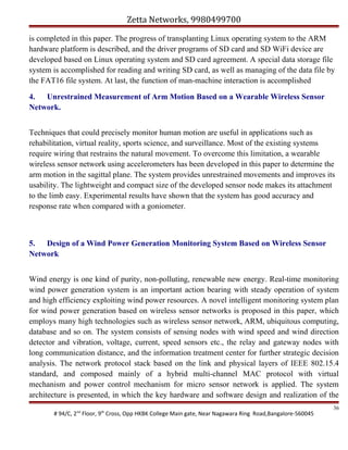 Zetta Networks, 9980499700
is completed in this paper. The progress of transplanting Linux operating system to the ARM
hardware platform is described, and the driver programs of SD card and SD WiFi device are
developed based on Linux operating system and SD card agreement. A special data storage file
system is accomplished for reading and writing SD card, as well as managing of the data file by
the FAT16 file system. At last, the function of man-machine interaction is accomplished
4. Unrestrained Measurement of Arm Motion Based on a Wearable Wireless Sensor
Network.
Techniques that could precisely monitor human motion are useful in applications such as
rehabilitation, virtual reality, sports science, and surveillance. Most of the existing systems
require wiring that restrains the natural movement. To overcome this limitation, a wearable
wireless sensor network using accelerometers has been developed in this paper to determine the
arm motion in the sagittal plane. The system provides unrestrained movements and improves its
usability. The lightweight and compact size of the developed sensor node makes its attachment
to the limb easy. Experimental results have shown that the system has good accuracy and
response rate when compared with a goniometer.

5. Design of a Wind Power Generation Monitoring System Based on Wireless Sensor
Network
Wind energy is one kind of purity, non-polluting, renewable new energy. Real-time monitoring
wind power generation system is an important action bearing with steady operation of system
and high efficiency exploiting wind power resources. A novel intelligent monitoring system plan
for wind power generation based on wireless sensor networks is proposed in this paper, which
employs many high technologies such as wireless sensor network, ARM, ubiquitous computing,
database and so on. The system consists of sensing nodes with wind speed and wind direction
detector and vibration, voltage, current, speed sensors etc., the relay and gateway nodes with
long communication distance, and the information treatment center for further strategic decision
analysis. The network protocol stack based on the link and physical layers of IEEE 802.15.4
standard, and composed mainly of a hybrid multi-channel MAC protocol with virtual
mechanism and power control mechanism for micro sensor network is applied. The system
architecture is presented, in which the key hardware and software design and realization of the
# 94/C, 2nd Floor, 9th Cross, Opp HKBK College Main gate, Near Nagawara Ring Road,Bangalore-560045

36

 
