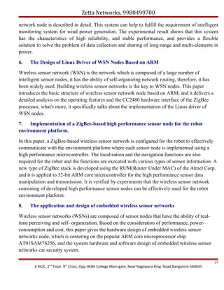Zetta Networks, 9980499700
network node is described in detail. This system can help to fulfill the requirement of intelligent
monitoring system for wind power generation. The experimental result shows that this system
has the characteristics of high reliability, and stable performance, and provides a flexible
solution to solve the problem of data collection and sharing of long-range and multi-elements in
power.
6.

The Design of Linux Driver of WSN Nodes Based on ARM

Wireless sensor network (WSN) is the network which is composed of a large number of
intelligent sensor nodes, it has the ability of self-organizing network routing, therefore, it has
been widely used. Building wireless sensor networks is the key to WSN nodes. This paper
introduces the basic structure of wireless sensor network node based on ARM, and it delivers a
detailed analysis on the operating features and the CC2480 hardware interface of the ZigBee
processor, what's more, it specifically talks about the implementation of the Linux driver of
WSN nodes.
7. Implementation of a ZigBee-based high performance sensor node for the robot
environment platform.
In this paper, a ZigBee-based wireless sensor network is configured for the robot to effectively
communicate with the environment platform where each sensor node is implemented using a
high performance microcontroller. The localization and the navigation functions are also
required for the robot and the functions are executed with various types of sensor information. A
new type of ZigBee stack is developed using the RUM(Router Under MAC) of the Atmel Corp.
and it is applied to 32-bit ARM core microcontroller for the high performance sensor data
manipulation and transmission. It is verified by experiments that the wireless sensor network
consisting of developed high performance sensor nodes can be effectively used for the robot
environment platform.
8.

The application and design of embedded wireless sensor networks

Wireless sensor networks (WSNs) are composed of sensor nodes that have the ability of realtime perceiving and self- organization. Based on the consideration of performance, powerconsumption and cost, this paper gives the hardware design of embedded wireless sensor
networks node, which is centering on the popular ARM core microprocessor chip
AT91SAM7S256, and the system hardware and software design of embedded wireless sensor
networks car security system.
# 94/C, 2nd Floor, 9th Cross, Opp HKBK College Main gate, Near Nagawara Ring Road,Bangalore-560045

37

 