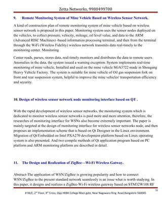 Zetta Networks, 9980499700
9.

Remote Monitoring System of Mine Vehicle Based on Wireless Sensor Network.

A kind of construction plan of remote monitoring system of mine vehicle based on wireless
sensor network is proposed in this paper. Monitoring system uses the sensor nodes deployed on
the vehicles, to collect pressure, velocity, mileage, oil level value, and data to the ARM
(Advanced RISC Machines) -based information processing terminal, and then from the terminal
through the WiFi (Wireless Fidelity) wireless network transmits data real-timely to the
monitoring center. Monitoring
Center reads, parses, stores data, real-timely monitors and distributes the data to remote users.
Anomalies in the data, the system issued a warning exception. System implements real-time
monitoring of mine vehicle, Installed and used on the mine vehicle SGA3722 made in Shougang
Heavy Vehicle Factory. The system is suitable for mine vehicle of Oil gas suspension fork on
front and rear suspension system, helpful to improve the mine vehicles' transportation efficiency
and security.

10. Design of wireless sensor network node monitoring interface based on QT .
With the rapid development of wireless sensor networks, the monitoring system which is
dedicated to monitor wireless sensor networks is paid more and more attention, therefore, the
researches of monitoring interface for WSNs also become extremely important. The paper is
mainly targeted at the design of monitoring interface for wireless sensor networks node, and then
proposes an implementation scheme that is based on Qt Designer in the Linux environment.
Migration of Qt/Embedded on Intel PXA270 development platform based on Linux operating
system is also presented. And two compile methods of Qt application program based on PC
platform and ARM monitoring platform are described in detail.

11.

The Design and Realization of ZigBee—Wi-Fi Wireless Gatway.

Abstract-The application of WSN/ZigBee is growing popularity and how to connect
WSN/ZigBee to the present standard network seamlessly is an issue what is worth studying. In
this paper, it designs and realizes a ZigBee-Wi-Fi wireless gateway based on STM32W108 RF
# 94/C, 2nd Floor, 9th Cross, Opp HKBK College Main gate, Near Nagawara Ring Road,Bangalore-560045

38

 