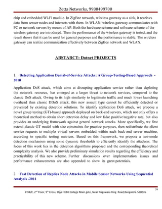 Zetta Networks, 9980499700
chip and embedded Wi-Fi module. In ZigBee network, wireless gateway as a sink, it receives
data from sensor nodes and interacts with them. In WLAN, wireless gateway communicates with
PC or network servers by means of AP. Both the hardware scheme and software scheme of the
wireless gateway are introduced. Then the performance of the wireless gateway is tested, and the
result shows that it can be used for general purposes and the performance is stable. The wireless
gateway can realize communication effectively between ZigBee network and WLAN.

ABSTARCT: Dotnet PROJECTS

1. Detecting Application Denial-of-Service Attacks: A Group-Testing-Based Approach 2010
Application DoS attack, which aims at disrupting application service rather than depleting
the network resource, has emerged as a larger threat to network services, compared to the
classic DoS attack. Owing to its high similarity to legitimate traffic and much lower launching
overhead than classic DDoS attack, this new assault type cannot be efficiently detected or
prevented by existing detection solutions. To identify application DoS attack, we propose a
novel group testing (GT)-based approach deployed on back-end servers, which not only offers a
theoretical method to obtain short detection delay and low false positive/negative rate, but also
provides an underlying framework against general network attacks. More specifically, we first
extend classic GT model with size constraints for practice purposes, then redistribute the client
service requests to multiple virtual servers embedded within each back-end server machine,
according to specific testing matrices. Based on this framework, we propose a two-mode
detection mechanism using some dynamic thresholds to efficiently identify the attackers. The
focus of this work lies in the detection algorithms proposed and the corresponding theoretical
complexity analysis. We also provide preliminary simulation results regarding the efficiency and
practicability of this new scheme. Further discussions over implementation issues and
performance enhancements are also appended to show its great potentials.
2. Fast Detection of Replica Node Attacks in Mobile Sensor Networks Using Sequential
Analysis -2011

# 94/C, 2nd Floor, 9th Cross, Opp HKBK College Main gate, Near Nagawara Ring Road,Bangalore-560045

39

 
