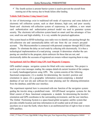 Zetta Networks, 9980499700
 The fourth section is arrester barrier system is used to prevent the aircraft from
running out of the runway due to break failure after landing.
Vehicle Toll Checker Using Smart Card.
In view of shortcomings exist in traditional toll mode of expressway and some defects of
electronic toll collection system, such as short distance, high cost, and poor security.
Smart card electronic toll collection system of expressway. in addition, a new smart
card authentication and authorization protocol model was used to guarantee system
security. The electronic toll collection system based on smart card has advantages of less
cost, small size and high reliability. It is very suitable for practical application.
This system based on RFID technology uses radio wave to identify cars passing through the
toll collection site and automatically debits toll rate from the car owner's pre-paid
account. The Microcontroller is connected with personal computer through RS232 data
adapter. To eliminate the delay on tool roads by collecting tolls electronically. It is thus a
technological implementation of a road pricing concept. It determines whether the cars
passing are enrolled in the program, alerts enforcers for those that are not, and
electronically debits the accounts of registered car owners without requiring them to stop.
Navigational Aid For Blind Using GPS And Magnetic Compass.
GPS enabled campus navigation system for blind with voice narration. This project is
used to give voice messages reading the campus details & current location of the campus
to visually handicapped person using GPS. The system consists of the following
functional components: (1) a module for determining the traveler's position and
orientation in space, (2) a geographic information system comprising a detailed
database of our test site and software for route planning and for obtaining information
from the database, and(3)the user interface.
The experiment reported here is concerned with one function of the navigation system:
guiding the traveler along a predefined route. All GPS based navigation systems for the
blind consist of these functional components a module for determining the traveler's
orientation and GPS coordinates to the surrounding environment, and the user interface.
The Global Positioning System is a space-based global navigation satellite system that
provides reliable location and time information in all weather and at all times and
anywhere on or near the Earth, where there is an unobstructed line of sight to four or more
GPS satellites.
# 94/C, 2nd Floor, 9th Cross, Opp HKBK College Main gate, Near Nagawara Ring Road,Bangalore-560045

4

 