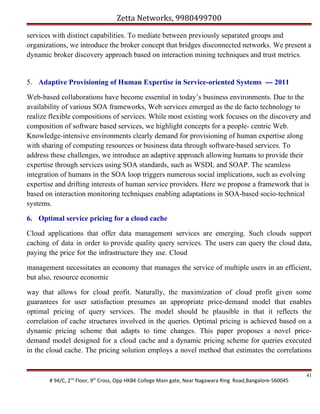 Zetta Networks, 9980499700
services with distinct capabilities. To mediate between previously separated groups and
organizations, we introduce the broker concept that bridges disconnected networks. We present a
dynamic broker discovery approach based on interaction mining techniques and trust metrics.

5. Adaptive Provisioning of Human Expertise in Service-oriented Systems --- 2011
Web-based collaborations have become essential in today’s business environments. Due to the
availability of various SOA frameworks, Web services emerged as the de facto technology to
realize flexible compositions of services. While most existing work focuses on the discovery and
composition of software based services, we highlight concepts for a people- centric Web.
Knowledge-intensive environments clearly demand for provisioning of human expertise along
with sharing of computing resources or business data through software-based services. To
address these challenges, we introduce an adaptive approach allowing humans to provide their
expertise through services using SOA standards, such as WSDL and SOAP. The seamless
integration of humans in the SOA loop triggers numerous social implications, such as evolving
expertise and drifting interests of human service providers. Here we propose a framework that is
based on interaction monitoring techniques enabling adaptations in SOA-based socio-technical
systems.
6. Optimal service pricing for a cloud cache
Cloud applications that offer data management services are emerging. Such clouds support
caching of data in order to provide quality query services. The users can query the cloud data,
paying the price for the infrastructure they use. Cloud
management necessitates an economy that manages the service of multiple users in an efficient,
but also, resource economic
way that allows for cloud profit. Naturally, the maximization of cloud profit given some
guarantees for user satisfaction presumes an appropriate price-demand model that enables
optimal pricing of query services. The model should be plausible in that it reflects the
correlation of cache structures involved in the queries. Optimal pricing is achieved based on a
dynamic pricing scheme that adapts to time changes. This paper proposes a novel pricedemand model designed for a cloud cache and a dynamic pricing scheme for queries executed
in the cloud cache. The pricing solution employs a novel method that estimates the correlations

# 94/C, 2nd Floor, 9th Cross, Opp HKBK College Main gate, Near Nagawara Ring Road,Bangalore-560045

41

 