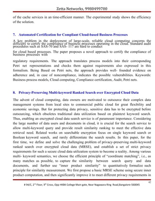 Zetta Networks, 9980499700
of the cache services in an time-efficient manner. The experimental study shows the efficiency
of the solution.

7. Automated Certification for Compliant Cloud-based Business Processes
A key problem in the deployment of large-scale, reliable cloud computing concerns the
difficulty to certify the compliance of business processes operating in the cloud. Standard audit
procedures such as SAS-70 and SAS- 117 are hard to conduct
for cloud based processes. The paper proposes a novel approach to certify the compliance of
business processes with
regulatory requirements. The approach translates process models into their corresponding
Petri net representations and checks them against requirements also expressed in this
formalism. Being Based on Petri nets, the approach provides well- founded evidence on
adherence and, in case of noncompliance, indicates the possible vulnerabilities. Keywords:
Business process models, Cloud computing, Compliance certification, Audit, Petri nets.

8. Privacy-Preserving Multi-keyword Ranked Search over Encrypted Cloud Data
The advent of cloud computing, data owners are motivated to outsource their complex data
management systems from local sites to commercial public cloud for great flexibility and
economic savings. But for protecting data privacy, sensitive data has to be encrypted before
outsourcing, which obsoletes traditional data utilization based on plaintext keyword search.
Thus, enabling an encrypted cloud data search service is of paramount importance. Considering
the large number of data users and documents in cloud, it is crucial for the search service to
allow multi-keyword query and provide result similarity ranking to meet the effective data
retrieval need. Related works on searchable encryption focus on single keyword search or
Boolean keyword search, and rarely differentiate the search results. In this paper, for the
first time, we define and solve the challenging problem of privacy-preserving multi-keyword
ranked search over encrypted cloud data (MRSE), and establish a set of strict privacy
requirements for such a secure cloud data utilization system to become a reality. Among various
multi- keyword semantics, we choose the efficient principle of “coordinate matching”, i.e., as
many matches as possible, to capture the similarity between search query and data
documents, and further use “inner product similarity” to quantitatively formalize such
principle for similarity measurement. We first propose a basic MRSE scheme using secure inner
product computation, and then significantly improve it to meet different privacy requirements in
# 94/C, 2nd Floor, 9th Cross, Opp HKBK College Main gate, Near Nagawara Ring Road,Bangalore-560045

42

 