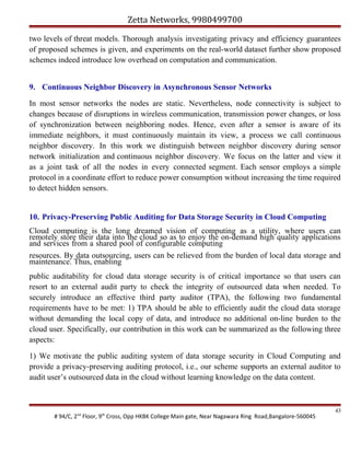 Zetta Networks, 9980499700
two levels of threat models. Thorough analysis investigating privacy and efficiency guarantees
of proposed schemes is given, and experiments on the real-world dataset further show proposed
schemes indeed introduce low overhead on computation and communication.
9. Continuous Neighbor Discovery in Asynchronous Sensor Networks
In most sensor networks the nodes are static. Nevertheless, node connectivity is subject to
changes because of disruptions in wireless communication, transmission power changes, or loss
of synchronization between neighboring nodes. Hence, even after a sensor is aware of its
immediate neighbors, it must continuously maintain its view, a process we call continuous
neighbor discovery. In this work we distinguish between neighbor discovery during sensor
network initialization and continuous neighbor discovery. We focus on the latter and view it
as a joint task of all the nodes in every connected segment. Each sensor employs a simple
protocol in a coordinate effort to reduce power consumption without increasing the time required
to detect hidden sensors.

10. Privacy-Preserving Public Auditing for Data Storage Security in Cloud Computing
Cloud computing is the long dreamed vision of computing as a utility, where users can
remotely store their data into the cloud so as to enjoy the on-demand high quality applications
and services from a shared pool of configurable computing
resources. By data outsourcing, users can be relieved from the burden of local data storage and
maintenance. Thus, enabling
public auditability for cloud data storage security is of critical importance so that users can
resort to an external audit party to check the integrity of outsourced data when needed. To
securely introduce an effective third party auditor (TPA), the following two fundamental
requirements have to be met: 1) TPA should be able to efficiently audit the cloud data storage
without demanding the local copy of data, and introduce no additional on-line burden to the
cloud user. Specifically, our contribution in this work can be summarized as the following three
aspects:
1) We motivate the public auditing system of data storage security in Cloud Computing and
provide a privacy-preserving auditing protocol, i.e., our scheme supports an external auditor to
audit user’s outsourced data in the cloud without learning knowledge on the data content.

# 94/C, 2nd Floor, 9th Cross, Opp HKBK College Main gate, Near Nagawara Ring Road,Bangalore-560045

43

 