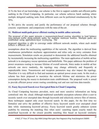 Zetta Networks, 9980499700
2) To the best of our knowledge, our scheme is the first to support scalable and efficient public
auditing in the Cloud Computing. In particular, our scheme achieves batch auditing where
multiple delegated auditing tasks from different users can be performed simultaneously by the
TPA.
3) We prove the security and justify the performance of our proposed schemes through
concrete experiments and comparisons with the state-of-the-art.
11. Multicast multi-path power efficient routing in mobile adhoc networks
The proposal of this paper presents a measurement-based routing algorithm to load balance
intra domain traffic along multiple paths for multiple multicast sources. Multiple paths are
established using application-layer overlaying. The
proposed algorithm is able to converge under different network models, where each model
reflects a different set of
assumptions about the multicasting capabilities of the network. The algorithm is derived from
simultaneous perturbation stochastic approximation and relies only on noisy estimates from
measurements. Simulation results are presented to demonstrate the additional benefits obtained
by incrementally increasing the multicasting capabilities. The main application of mobile ad hoc
network is in emergency rescue operations and battlefields. This paper addresses the problem of
power awareness routing to increase lifetime of overall network. Since nodes in mobile ad hoc
network can move randomly, the topology may change arbitrarily and frequently at
unpredictable times. Transmission and reception parameters may also impact the topology.
Therefore it is very difficult to find and maintain an optimal power aware route. In this work a
scheme has been proposed to maximize the network lifetime and minimizes the power
consumption during the source to destination route establishment. The proposed work is aimed
to provide efficient power aware routing considering real and non real time data transfer.
12. Fuzzy Keyword Search over Encrypted Data in Cloud Computing
As Cloud Computing becomes prevalent, more and more sensitive information are being
centralized into the cloud. Although traditional searchable encryption schemes allow a user to
securely search over encrypted data through keywords and selectively retrieve files of interest,
these techniques support only exact keyword search. In this paper, for the first time we
formalize and solve the problem of effective fuzzy keyword search over encrypted cloud
data while maintaining keyword privacy. Fuzzy keyword search greatly enhances system
usability by returning the matching files when users’ searching inputs exactly match the
predefined keywords or the closest possible matching files based on keyword similarity
# 94/C, 2nd Floor, 9th Cross, Opp HKBK College Main gate, Near Nagawara Ring Road,Bangalore-560045

44

 