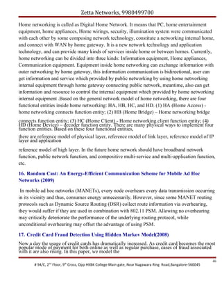 Zetta Networks, 9980499700
Home networking is called as Digital Home Network. It means that PC, home entertainment
equipment, home appliances, Home wirings, security, illumination system were communicated
with each other by some composing network technology, constitute a networking internal home,
and connect with WAN by home gateway. It is a new network technology and application
technology, and can provide many kinds of services inside home or between homes. Currently,
home networking can be divided into three kinds: Information equipment, Home appliances,
Communication equipment. Equipment inside home networking can exchange information with
outer networking by home gateway, this information communication is bidirectional, user can
get information and service which provided by public networking by using home networking
internal equipment through home gateway connecting public network, meantime, also can get
information and resource to control the internal equipment which provided by home networking
internal equipment .Based on the general network model of home networking, there are four
functional entities inside home networking: HA, HB, HC, and HD. (1) HA (Home Access) home networking connects function entity; (2) HB (Home Bridge) – Home networking bridge
connects function entity; (3) HC (Home Client) - Home networking client function entity; (4)
HD (Home Device) – decoder function entity. There are many physical ways to implement four
function entities. Based on these four functional entities,
there are reference model of physical layer, reference model of link layer, reference model of IP
layer and application
reference model of high layer. In the future home network should have broadband network
function, public network function, and compositive multi-service and multi-application function,
etc.
16. Random Cast: An Energy-Efficient Communication Scheme for Mobile Ad Hoc
Networks (2009)
In mobile ad hoc networks (MANETs), every node overhears every data transmission occurring
in its vicinity and thus, consumes energy unnecessarily. However, since some MANET routing
protocols such as Dynamic Source Routing (DSR) collect route information via overhearing,
they would suffer if they are used in combination with 802.11 PSM. Allowing no overhearing
may critically deteriorate the performance of the underlying routing protocol, while
unconditional overhearing may offset the advantage of using PSM.
17. Credit Card Fraud Detection Using Hidden Markov Model(2008)
Now a day the usage of credit cards has dramatically increased. As credit card becomes the most
popular mode of payment for both online as well as regular purchase, cases of fraud associated
with it are also rising. In this paper, we model the
# 94/C, 2nd Floor, 9th Cross, Opp HKBK College Main gate, Near Nagawara Ring Road,Bangalore-560045

46

 