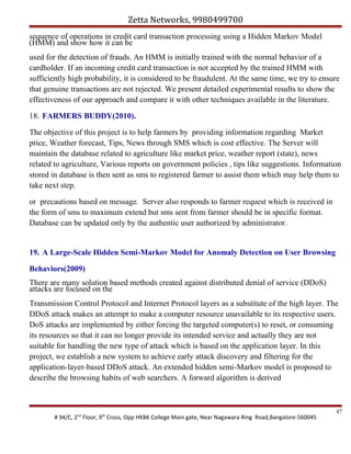 Zetta Networks, 9980499700
sequence of operations in credit card transaction processing using a Hidden Markov Model
(HMM) and show how it can be
used for the detection of frauds. An HMM is initially trained with the normal behavior of a
cardholder. If an incoming credit card transaction is not accepted by the trained HMM with
sufficiently high probability, it is considered to be fraudulent. At the same time, we try to ensure
that genuine transactions are not rejected. We present detailed experimental results to show the
effectiveness of our approach and compare it with other techniques available in the literature.
18. FARMERS BUDDY(2010).
The objective of this project is to help farmers by providing information regarding Market
price, Weather forecast, Tips, News through SMS which is cost effective. The Server will
maintain the database related to agriculture like market price, weather report (state), news
related to agriculture, Various reports on government policies , tips like suggestions. Information
stored in database is then sent as sms to registered farmer to assist them which may help them to
take next step.
or precautions based on message. Server also responds to farmer request which is received in
the form of sms to maximum extend but sms sent from farmer should be in specific format.
Database can be updated only by the authentic user authorized by administrator.

19. A Large-Scale Hidden Semi-Markov Model for Anomaly Detection on User Browsing
Behaviors(2009)
There are many solution based methods created against distributed denial of service (DDoS)
attacks are focused on the
Transmission Control Protocol and Internet Protocol layers as a substitute of the high layer. The
DDoS attack makes an attempt to make a computer resource unavailable to its respective users.
DoS attacks are implemented by either forcing the targeted computer(s) to reset, or consuming
its resources so that it can no longer provide its intended service and actually they are not
suitable for handling the new type of attack which is based on the application layer. In this
project, we establish a new system to achieve early attack discovery and filtering for the
application-layer-based DDoS attack. An extended hidden semi-Markov model is proposed to
describe the browsing habits of web searchers. A forward algorithm is derived

# 94/C, 2nd Floor, 9th Cross, Opp HKBK College Main gate, Near Nagawara Ring Road,Bangalore-560045

47

 