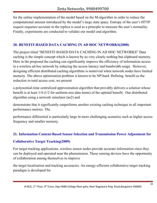 Zetta Networks, 9980499700
for the online implementation of the model based on the M-algorithm in order to reduce the
computational amount introduced by the model’s large state space. Entropy of the user’s HTTP
request sequence accurate to the replica is used as a principle to measure the user’s normality.
Finally, experiments are conducted to validate our model and algorithm.

20. BENEFIT-BASED DATA CACHING IN AD HOC NETWORKS(2008)
The project titled “BENEFIT-BASED DATA CACHING IN AD HOC NETWORKS” Data
caching is the simple concept which is known by us very clearly nothing but clipboard memory.
Here in the proposed the caching can significantly improve the efficiency of information access
in a wireless ad hoc network by reducing the access latency and bandwidth usage. However,
designing efficient distributed caching algorithms is nontrivial when network nodes have limited
memory. The above optimization problem is known to be NP-hard. Defining benefit as the
reduction in total access cost, we present
a polynomial-time centralized approximation algorithm that provably delivers a solution whose
benefit is at least 1/4 (1/2 for uniform-size data items) of the optimal benefit. Our distributed
algorithm using a network simulator (ns2) and
demonstrate that it significantly outperforms another existing caching technique in all important
performance metrics. The
performance differential is particularly large in more challenging scenarios such as higher access
frequency and smaller memory.
21. Information Content-Based Sensor Selection and Transmission Power Adjustment for
Collaborative Target Tracking(2009)
For target tracking applications, wireless sensor nodes provide accurate information since they
can be deployed and operated near the phenomenon. These sensing devices have the opportunity
of collaboration among themselves to improve
the target localization and tracking accuracies. An energy-efficient collaborative target tracking
paradigm is developed for

# 94/C, 2nd Floor, 9th Cross, Opp HKBK College Main gate, Near Nagawara Ring Road,Bangalore-560045

48

 