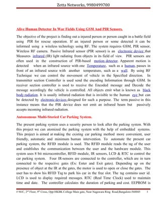 Zetta Networks, 9980499700

Alive Human Detector In War Fields Using GSM And PIR Sensors.
The objective of the project is finding out a injured person or person caught in a battle field
using PIR for rescue operation. If an injured person or some detected it can be
informed using a wireless technology using RF. The system requires GSM, PIR sensor,
Wireless RF camera. Passive Infrared sensor (PIR sensor) is an electronic device that
Measures infrared (IR) light radiating from objects in its field of view. PIR sensors are
often used in the construction of PIR-based motion detector. Apparent motion is
detected when an infrared source with one Temperature, such as a human, passes in
front of an infrared source with another temperature, such as a wall. By using RF
Technique we can control the movement of vehicle in the Specified direction. In
transmitter section Controller is used send the encoding Information through GSM. In
receiver section controller is used to receive the Encoded message and Decode the
message accordingly the vehicle is controlled. All objects emit what is known as black
body radiation. It is usually infrared radiation that is invisible to the human eye but can
be detected by electronic devices designed for such a purpose. The term passive in this
instance means that the PIR device does not emit an infrared beam but passively
accepts incoming infrared radiation.
Autonomous Multi-Storied Car Parking System.
The present parking system uses a security person to look after the parking system. With
this project we can atomized the parking system with the help of embedded systems.
This project is aimed at making the existing car parking method more convenient, user
friendly, automatic and minimum human intervention. To automate the present car
parking system, the RFID module is used. The RFID module reads the tag of the user
and establishes the communication between the user and the hardware module. This
system uses 8 bit microcontroller, RFID module, IR sensors, LCD & RTC to control the
car parking system. Four IR-sensors are connected to the controller, which are in turn
connected to the respective gates (Ex: Enter and Exit gates). Depending up on the
presence of object at the IR at the gates, the motor is used to open or close the gates. The
user has to show his RFID Tag to park his car in the free slot. The tag contains user id.
LCD is used to display required messages. RTC (Real Time Clock) used to maintain
time and date. The controller calculates the duration of parking and cost. EEPROM is
# 94/C, 2nd Floor, 9th Cross, Opp HKBK College Main gate, Near Nagawara Ring Road,Bangalore-560045

5

 