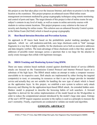 Zetta Networks, 9980499700
this project as one that takes place over the insecure Internet, and where no proctor is in the same
location as the examinees. This project proposes an enhanced secure filled online exam
management environment mediated by group cryptography techniques using remote monitoring
and control of ports and input. The target domain of this project is that of online exams for any
subject’s contests in any level of study, as well as exams in online university courses with
students in various remote locations. This project proposes a easy solution to the issue of
security and cheating for online exams. This solution uses an enhanced Security Control system
in the Online Exam (SeCOnE) which is based on group cryptography
25.

Host Based Intrusion Detection and Prevention System.

An approach to IP traces back based on the probabilistic packet marking paradigm. Our
approach, which we call randomize-and-link, uses large checksum cords to “link” message
fragments in a way that is highly scalable, for the checksums serve both as associative addresses
and data integrity verifiers. The main advantage of these checksum cords is that they spread the
addresses of possible router messages across a spectrum that is too large for the attacker to
easily create messages that collide with legitimate messages.
26.

DDOS Tracking and Monitoring System Using HMM.

There are many solution based methods created against distributed denial of service (DDoS)
attacks are focused on the Transmission Control Protocol and Internet Protocol layers as a
substitute of the high layer. The DDoS attack makes an attempt to make a computer resource
unavailable to its respective users. DoS attacks are implemented by either forcing the targeted
computer(s) to reset, or consuming its resources so that it can no longer provide its intended
service and actually they are not suitable for handling the new type of attack which is based
on the application layer. In this project, we establish a new system to achieve early attack
discovery and filtering for the application-layer-based DDoS attack. An extended hidden semiMarkov model is proposed to describe the browsing habits of web searchers. A forward
algorithm is derived for the online implementation of the model based on the M-algorithm in
order to reduce the computational amount introduced by the model’s large state space. Entropy
of the user’s HTTP request sequence accurate to the replica is used as a principle to measure the
user’s normality. Finally, experiments are conducted to validate our model and algorithm.

GSM/GPS: ABSTRACT
# 94/C, 2nd Floor, 9th Cross, Opp HKBK College Main gate, Near Nagawara Ring Road,Bangalore-560045

50

 