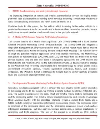 Zetta Networks, 9980499700
1.

ROME Road monitoring and alert system through Geocache.

The increasing integration of sensors and wireless communication devices into highly mobile
platforms such as automobiles is enabling novel pervasive monitoring services that continuously
sense the surrounding environment and report events of interest on a
Real-time basis. In this project, the first vehicle which is moving before other vehicles in a
particular direction can transfer can transfer the information about the road ex: potholes, humps,
accidents on the roads to other vehicles which come in that particular network.
2.

A Mobile GPRS-Sensors Array for Air Pollution Monitoring.

This system consists of a Mobile Data-Acquisition Unit (Mobile-DAQ) and a fixed InternetEnabled Pollution Monitoring Server (Pollution-Server). The Mobile-DAQ unit integrates a
single-chip microcontroller, air pollution sensors array, a General Packet Radio Service Modem
(GPRS-Modem) and a Global Positioning System Module (GPS-Module). The Pollution-Server
is a high-end personal computer application server with Internet connectivity. The Mobile-DAQ
unit gathers air pollutants levels (CO, NO2, and SO2), and packs them in a frame with the GPS
physical location, time and date. The frame is subsequently uploaded to the GPRS-Modem and
transmitted to the Pollution-Server via the public mobile network. A database server is attached
to the Pollution-Server for storing the pollutants level for further usage by various clients such as
environment protection agencies, vehicles registration authorities, tourist, and insurance
companies. The Pollution- Server is interfaced to Google maps to display real-time pollutants
levels and locations in large metropolitan areas.

3.

Development of Remote Monitoring Cardiac Patients System Based on GPRS.

Nowadays, the electrocardiograph (ECG) is certainly the most effective tool to identify anomalies
in the cardiac activity. In this system, we propose a remote medical monitoring system for ECG
data. The system is composed of two parts, which are portable remote medical monitoring unit
and the monitoring center. The portable remote medical monitoring unit consists of Advanced
RISC Machines (ARM) with the embedded operating system, a custom ECG board, and a
GPRS module capable of transmitting information to processing centers. The monitoring center
is composed of the monitoring station and the information processing system which realizes
information management, real-time analysis, wireless transmission, a warning mechanism for
emergency and ECG diagnosis. The aim of this project is to provide an ECG medical
# 94/C, 2nd Floor, 9th Cross, Opp HKBK College Main gate, Near Nagawara Ring Road,Bangalore-560045

51

 