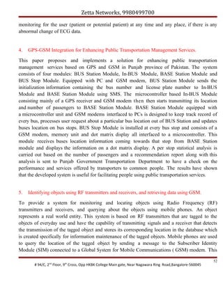 Zetta Networks, 9980499700
monitoring for the user (patient or potential patient) at any time and any place, if there is any
abnormal change of ECG data.

4.

GPS-GSM Integration for Enhancing Public Transportation Management Services.

This paper proposes and implements a solution for enhancing public transportation
management services based on GPS and GSM in Punjab province of Pakistan. The system
consists of four modules: BUS Station Module, In-BUS Module, BASE Station Module and
BUS Stop Module. Equipped with PC and GSM modem, BUS Station Module sends the
initialization information containing the bus number and license plate number to In-BUS
Module and BASE Station Module using SMS. The microcontroller based In-BUS Module
consisting mainly of a GPS receiver and GSM modem then then starts transmitting its location
and number of passengers to BASE Station Module. BASE Station Module equipped with
a microcontroller unit and GSM modems interfaced to PCs is designed to keep track record of
every bus, processes user request about a particular bus location out of BUS Station and updates
buses location on bus stops. BUS Stop Module is installed at every bus stop and consists of a
GSM modem, memory unit and dot matrix display all interfaced to a microcontroller. This
module receives buses location information coming towards that stop from BASE Station
module and displays the information on a dot matrix display. A per stop statistical analysis is
carried out based on the number of passengers and a recommendation report along with this
analysis is sent to Punjab Government Transportation Department to have a check on the
performance and services offered by transporters to common people. The results have shown
that the developed system is useful for facilitating people using public transportation services.
5.

Identifying objects using RF transmitters and receivers, and retrieving data using GSM.

To provide a system for monitoring and locating objects using Radio Frequency (RF)
transmitters and receivers, and querying about the objects using mobile phones. An object
represents a real world entity. This system is based on RF transmitters that are tagged to the
objects of everyday use and have the capability of transmitting signals and a receiver that detects
the transmission of the tagged object and stores its corresponding location in the database which
is created specifically for information maintenance of the tagged objects. Mobile phones are used
to query the location of the tagged object by sending a message to the Subscriber Identity
Module (SIM) connected to a Global System for Mobile Communications ( GSM) modem. This
# 94/C, 2nd Floor, 9th Cross, Opp HKBK College Main gate, Near Nagawara Ring Road,Bangalore-560045

52

 